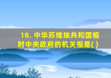 18. 中华苏维埃共和国临时中央政府的机关报是( )